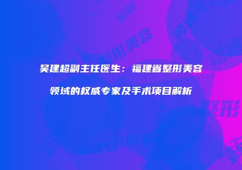 吴建超副主任医生：福建省整形美容领域的权威专家及手术项目解析