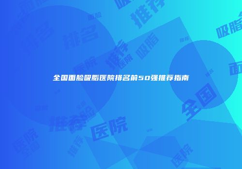 全国面脸吸脂医院排名前50强推荐指南