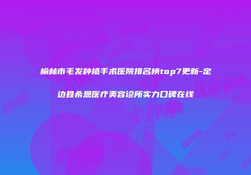 榆林市毛发种植手术医院排名榜top7更新-定边县希恩医疗美容诊所实力口碑在线