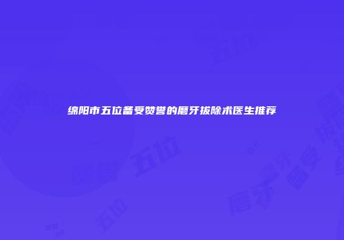 绵阳市五位备受赞誉的磨牙拔除术医生推荐