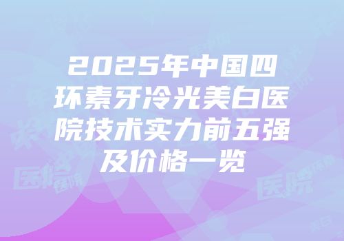 2025年中国四环素牙冷光美白医院技术实力前五强及价格一览