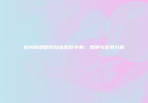 杭州胸部整形自体脂肪丰胸：费用与因素分析