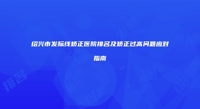 绍兴市发际线矫正医院排名及矫正过高问题应对指南