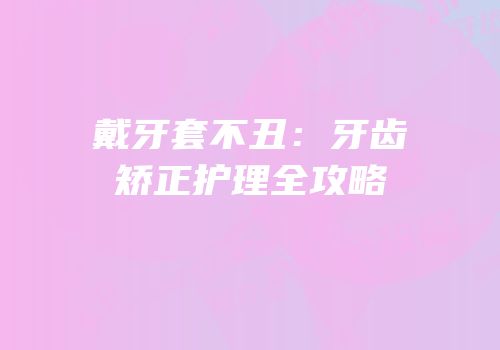 戴牙套不丑：牙齿矫正护理全攻略