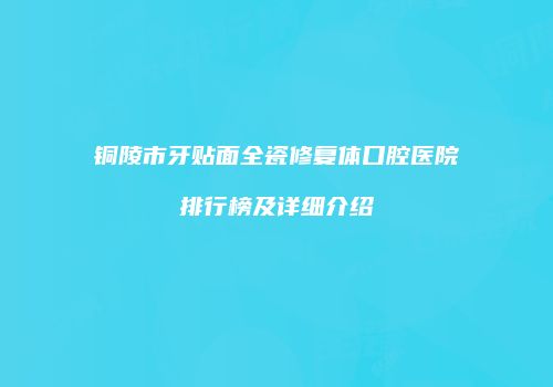铜陵市牙贴面全瓷修复体口腔医院排行榜及详细介绍