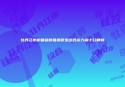 牡丹江市膨体硅胶隆鼻医生综合实力前十口碑榜