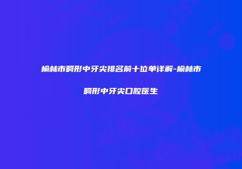 榆林市畸形中牙尖排名前十位单详解-榆林市畸形中牙尖口腔医生