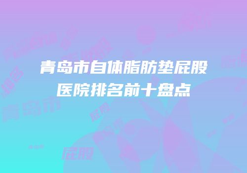 青岛市自体脂肪垫屁股医院排名前十盘点