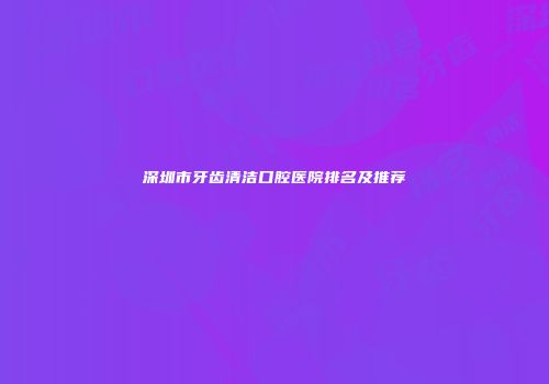 深圳市牙齿清洁口腔医院排名及推荐
