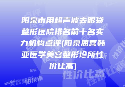阳泉市用超声波去眼袋整形医院排名前十名实力机构点评(阳泉恩喜韩亚医学美容整形诊所性价比高)