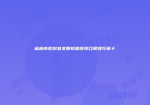 榆林市微创处女膜修复医院口碑排行前十
