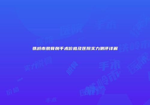 铁岭市脱骨削手术价格及医院实力测评详解