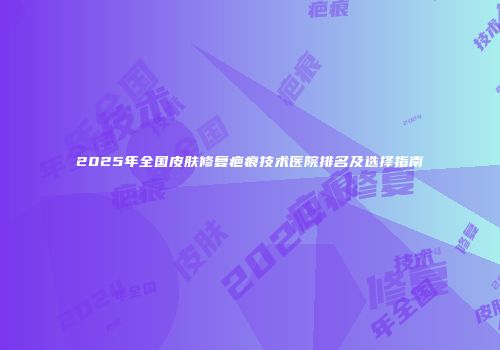 2025年全国皮肤修复疤痕技术医院排名及选择指南