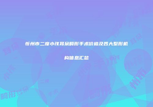 忻州市二度小孩耳朵畸形手术价格及各大整形机构信息汇总