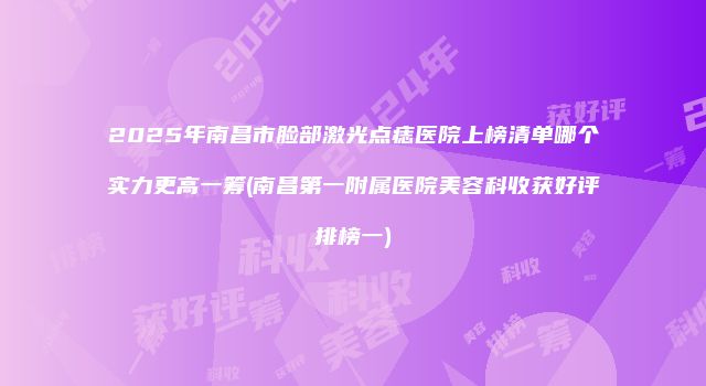2025年南昌市脸部激光点痣医院上榜清单哪个实力更高一筹(南昌第一附属医院美容科收获好评排榜一)