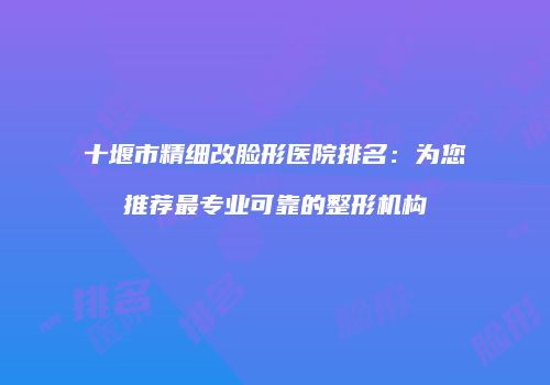 十堰市精细改脸形医院排名：为您推荐最专业可靠的整形机构