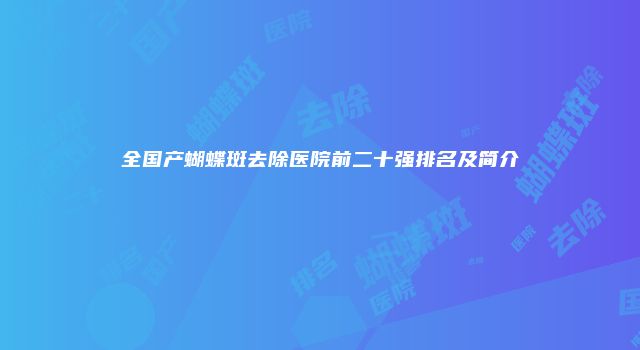 全国产蝴蝶斑去除医院前二十强排名及简介