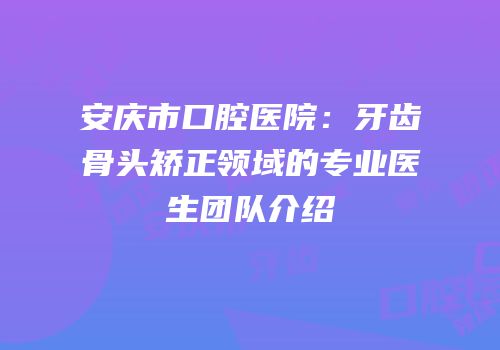 安庆市口腔医院：牙齿骨头矫正领域的专业医生团队介绍