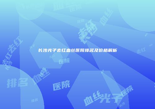 长沙光子去红血丝医院排名及价格解析