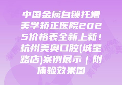 中国金属自锁托槽美学矫正医院2025价格表全新上新！杭州美奥口腔(城星路店)案例展示｜附体验效果图