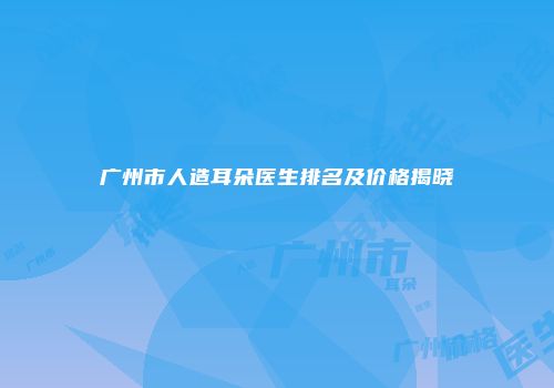 广州市人造耳朵医生排名及价格揭晓