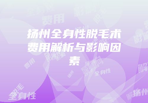 扬州全身性脱毛术费用解析与影响因素