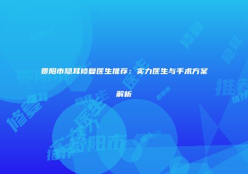 贵阳市隐耳修复医生推荐：实力医生与手术方案解析