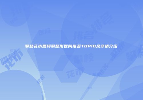 攀枝花市唇腭裂整形医院排名TOP10及详情介绍