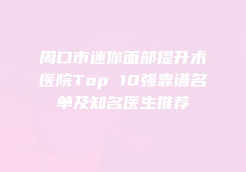周口市迷你面部提升术医院Top 10强靠谱名单及知名医生推荐