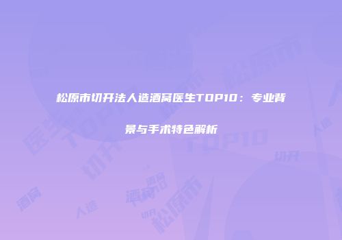 松原市切开法人造酒窝医生TOP10：专业背景与手术特色解析