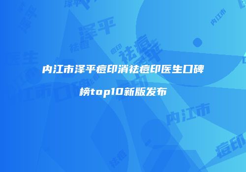 内江市泽平痘印消祛痘印医生口碑榜top10新版发布