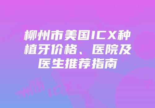 柳州市美国ICX种植牙价格、医院及医生推荐指南