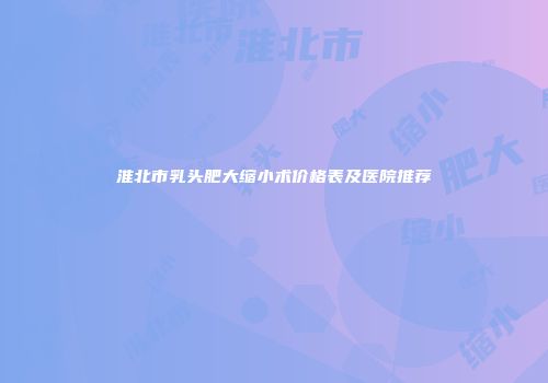 淮北市乳头肥大缩小术价格表及医院推荐