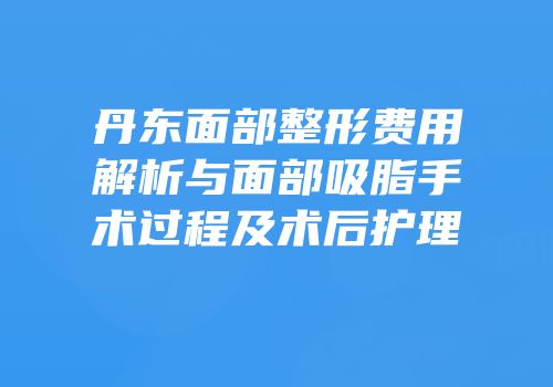 丹东面部整形费用解析与面部吸脂手术过程及术后护理