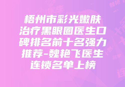 梧州市彩光嫩肤治疗黑眼圈医生口碑排名前十名强力推荐-魏艳飞医生连锁名单上榜