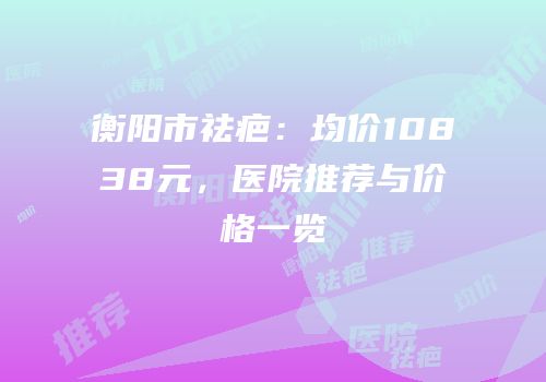 衡阳市祛疤：均价10838元，医院推荐与价格一览