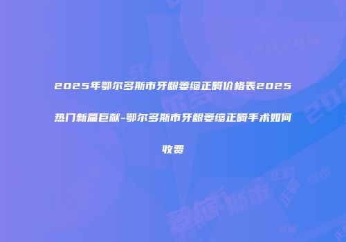 2025年鄂尔多斯市牙龈萎缩正畸价格表2025热门新篇巨献-鄂尔多斯市牙龈萎缩正畸手术如何收费