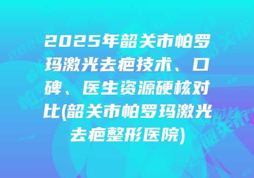 2025年韶关市帕罗玛激光去疤技术、口碑、医生资源硬核对比(韶关市帕罗玛激光去疤整形医院)
