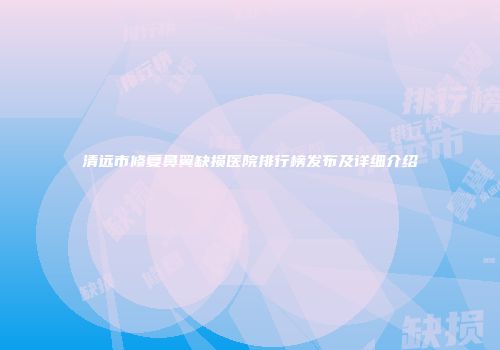 清远市修复鼻翼缺损医院排行榜发布及详细介绍