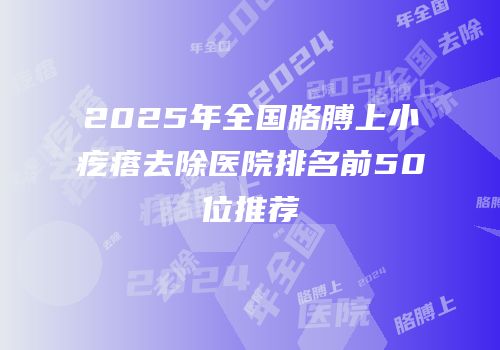 2025年全国胳膊上小疙瘩去除医院排名前50位推荐