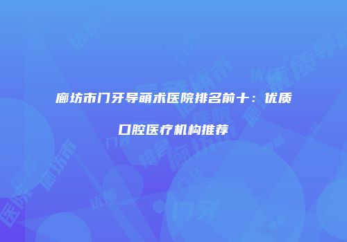 廊坊市门牙导萌术医院排名前十：优质口腔医疗机构推荐