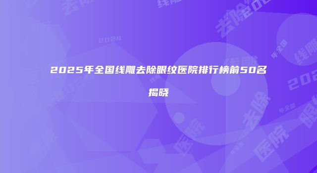 2025年全国线雕去除眼纹医院排行榜前50名揭晓