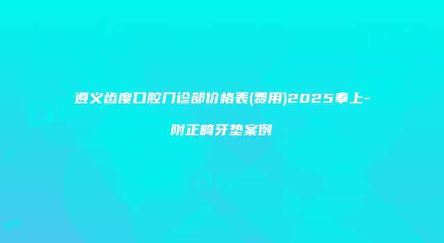 遵义齿度口腔门诊部价格表(费用)2025奉上-附正畸牙垫案例