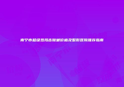 南宁市超级热玛吉除皱价格及整形医院推荐指南