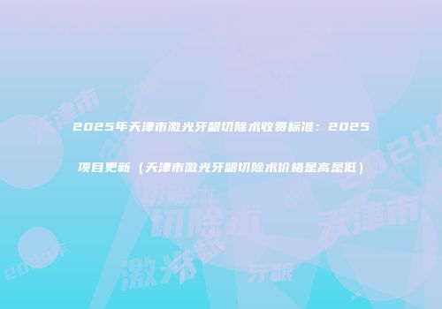 2025年天津市激光牙龈切除术收费标准：2025项目更新（天津市激光牙龈切除术价格是高是低）