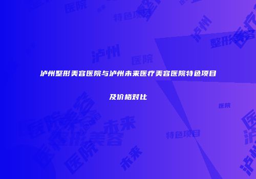 泸州整形美容医院与泸州未来医疗美容医院特色项目及价格对比