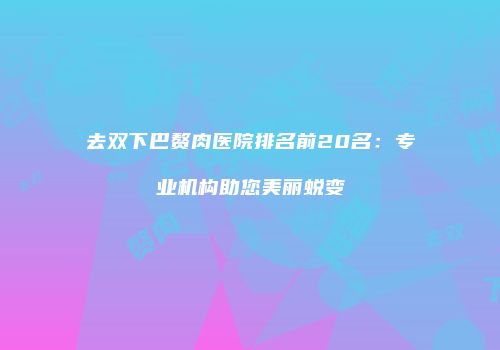 去双下巴赘肉医院排名前20名：专业机构助您美丽蜕变