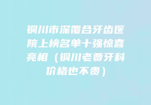 铜川市深覆合牙齿医院上榜名单十强惊喜亮相（铜川老贾牙科价格也不贵）