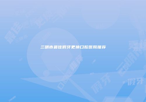 三明市最佳假牙更换口腔医院推荐