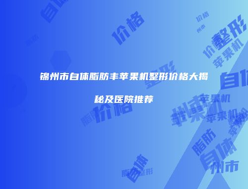 锦州市自体脂肪丰苹果机整形价格大揭秘及医院推荐